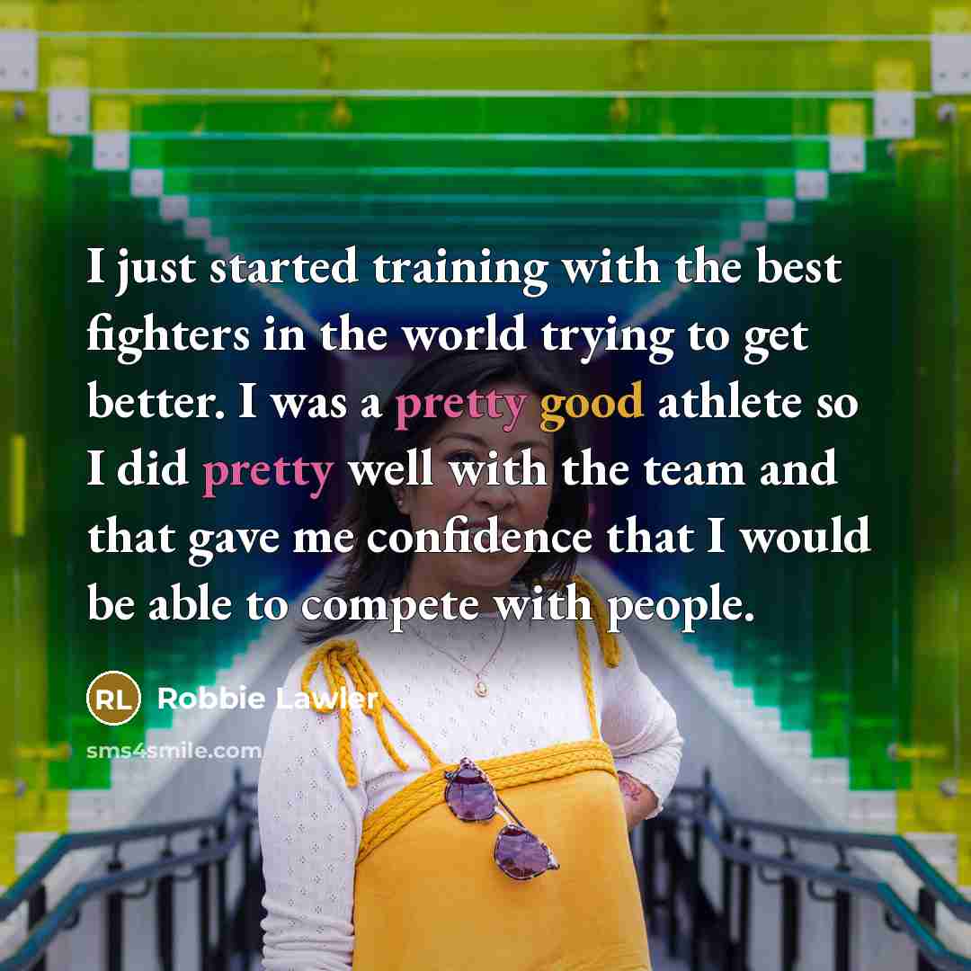 “I just started training with the best fighters in the world trying to get better. I was a pretty good athlete so I did pretty well with the team and that gave me confidence that I would be able to compete with people.” quote by Robbie Lawler