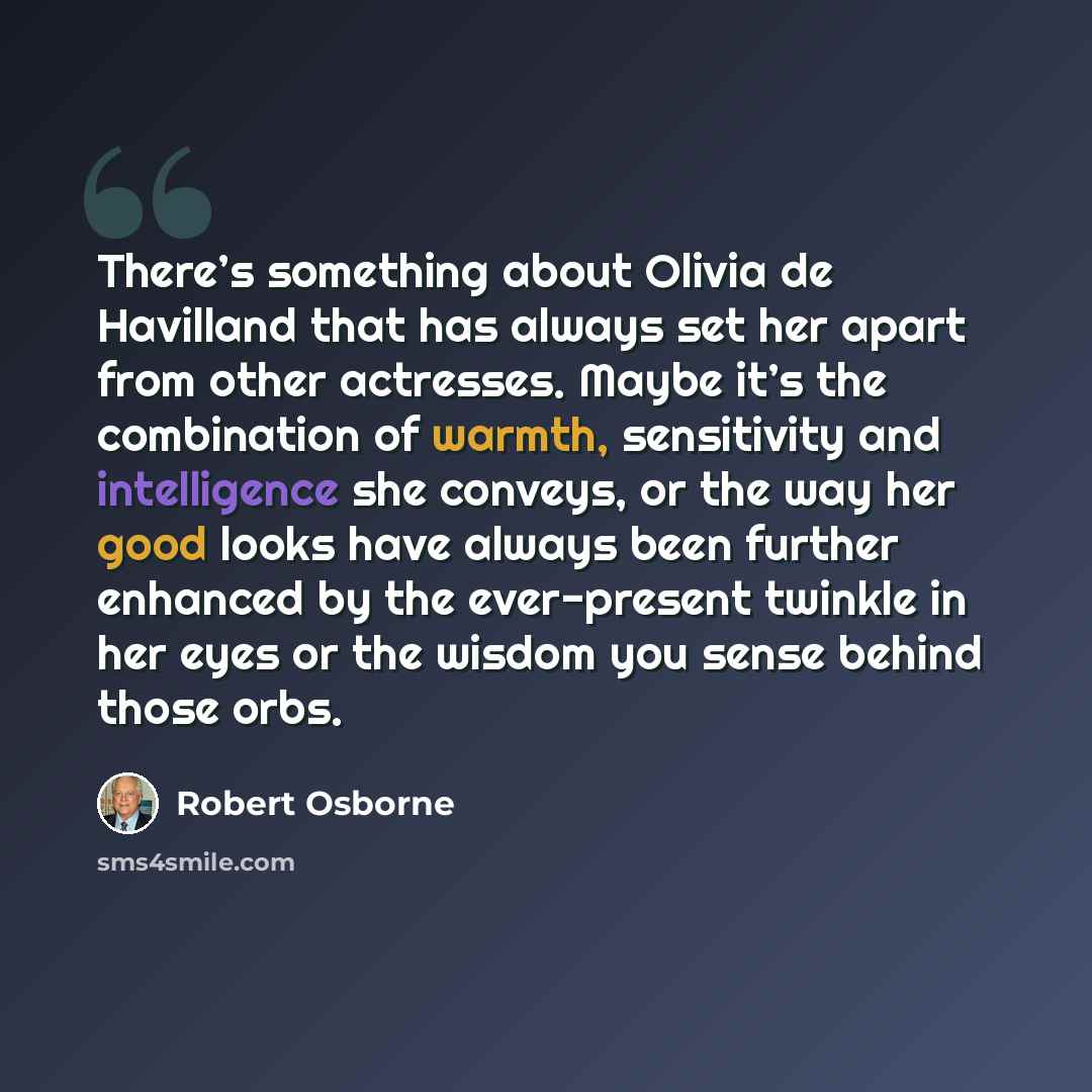 “There’s something about Olivia de Havilland that has always set her apart from other actresses. Maybe it’s the combination of warmth, sensitivity and intelligence she conveys, or the way her good looks have always been further enhanced by the ever-present twinkle in her eyes or the wisdom you…” quote by Robert Osborne