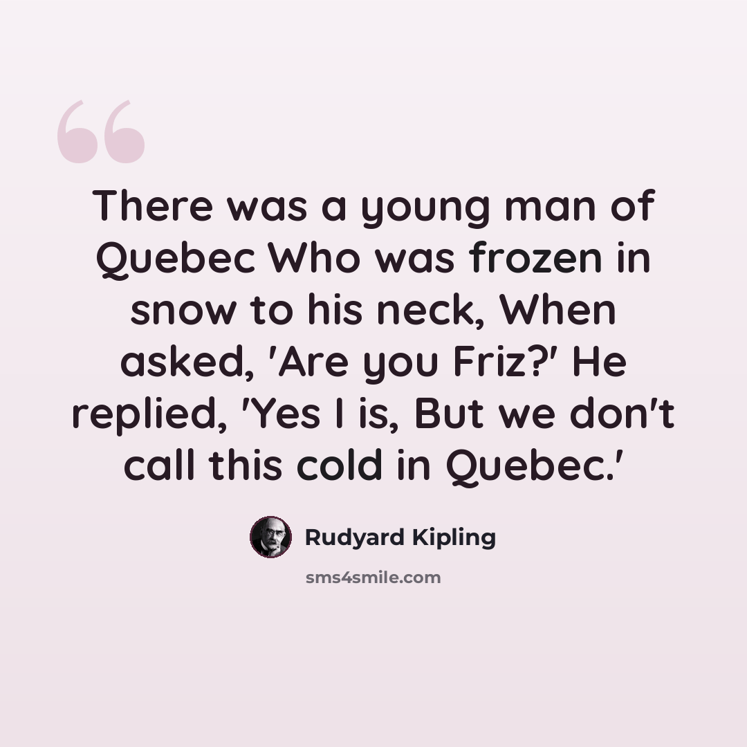 “There was a young man of Quebec Who was frozen in snow to his neck, When asked, 'Are you Friz?' He replied, 'Yes I is, But we don't call this cold in Quebec.'” quote by Rudyard Kipling