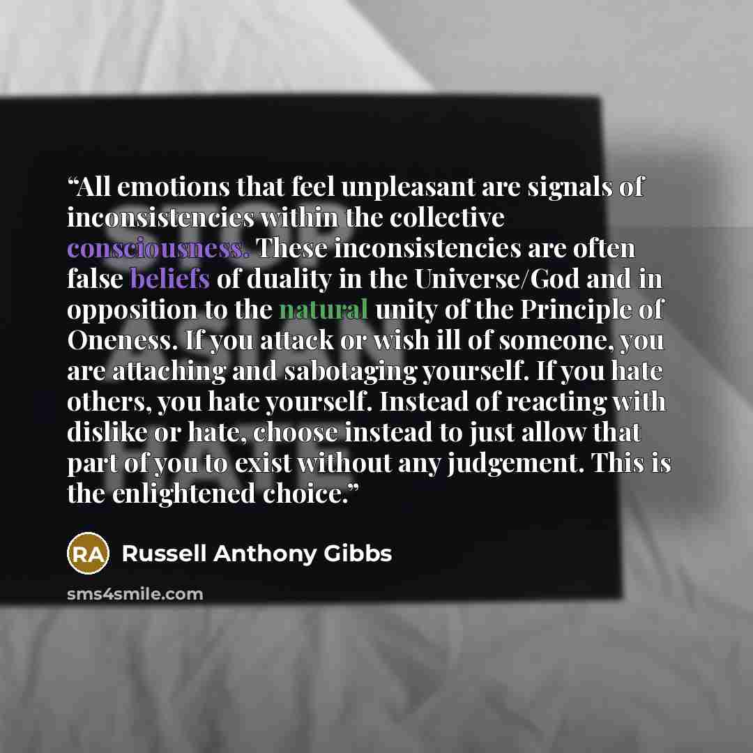 “All emotions that feel unpleasant are signals of inconsistencies within the collective consciousness. These inconsistencies are often false beliefs of duality in the Universe/God and in opposition to the natural unity of the Principle of Oneness. If you attack or wish ill of someone, you are…” quote by Russell Anthony Gibbs