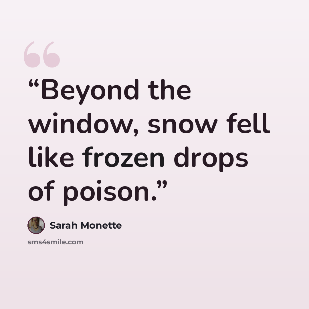 “Beyond the window, snow fell like frozen drops of poison.” quote by Sarah Monette