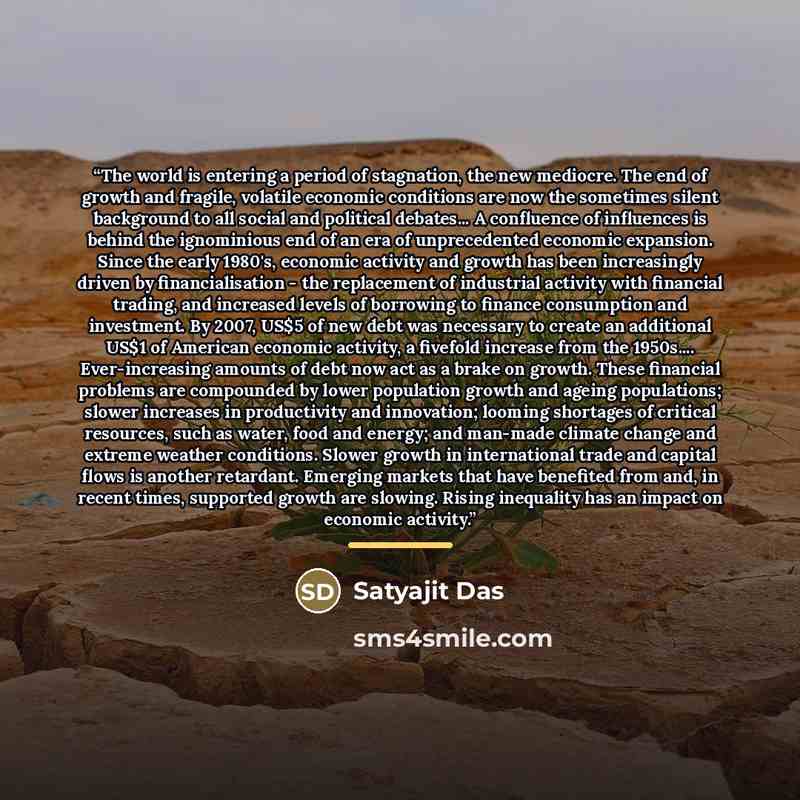“The world is entering a period of stagnation, the new mediocre. The end of growth and fragile, volatile economic conditions are now the sometimes silent background to all social and political debates... A confluence of influences is behind the ignominious end of an era of unprecedented economic…” quote by Satyajit Das