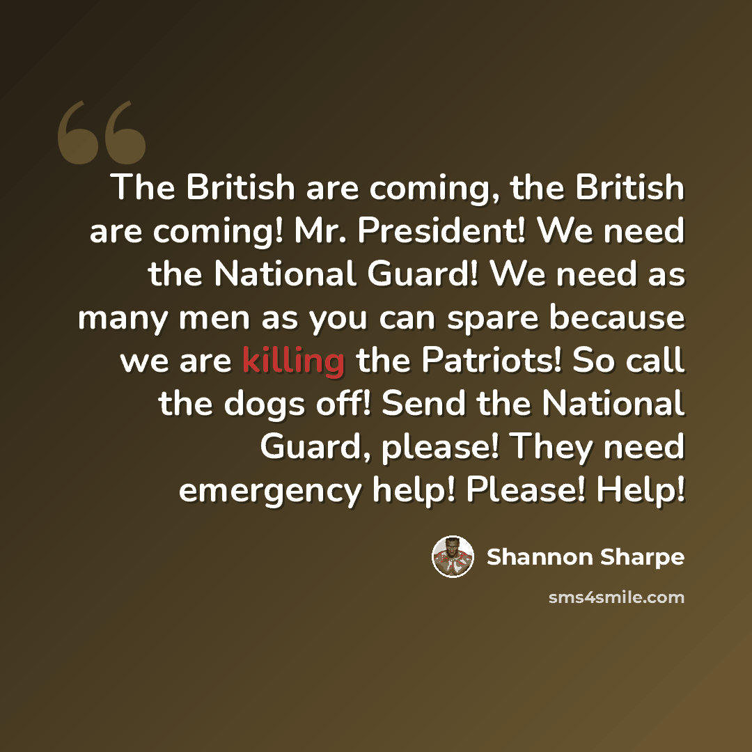 “The British are coming, the British are coming! Mr. President! We need the National Guard! We need as many men as you can spare because we are killing the Patriots! So call the dogs off! Send the National Guard, please! They need emergency help! Please! Help!” quote by Shannon Sharpe