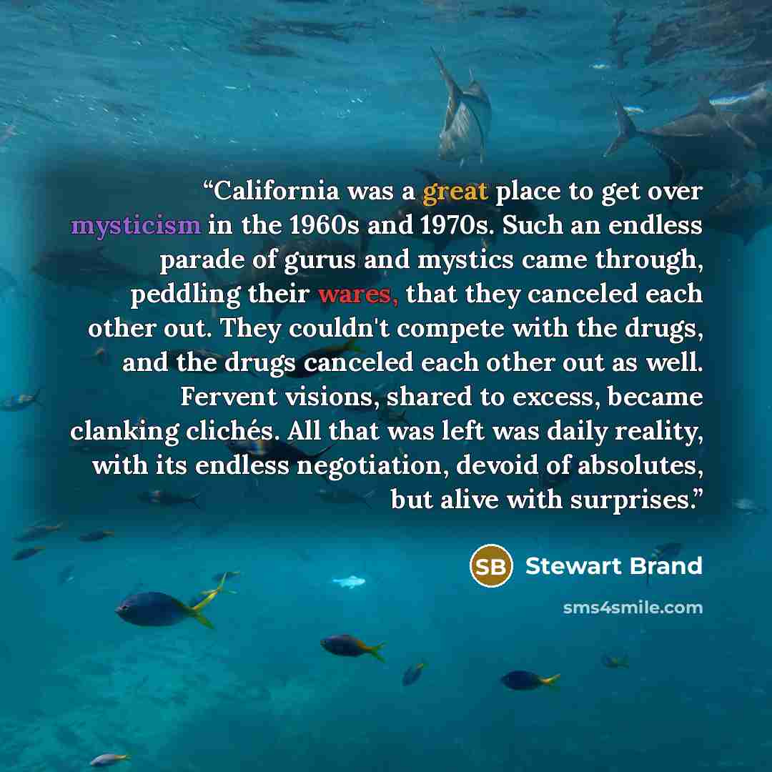 “California was a great place to get over mysticism in the 1960s and 1970s. Such an endless parade of gurus and mystics came through, peddling their wares, that they canceled each other out. They couldn't compete with the drugs, and the drugs canceled each other out as well. Fervent visions, shared…” quote by Stewart Brand