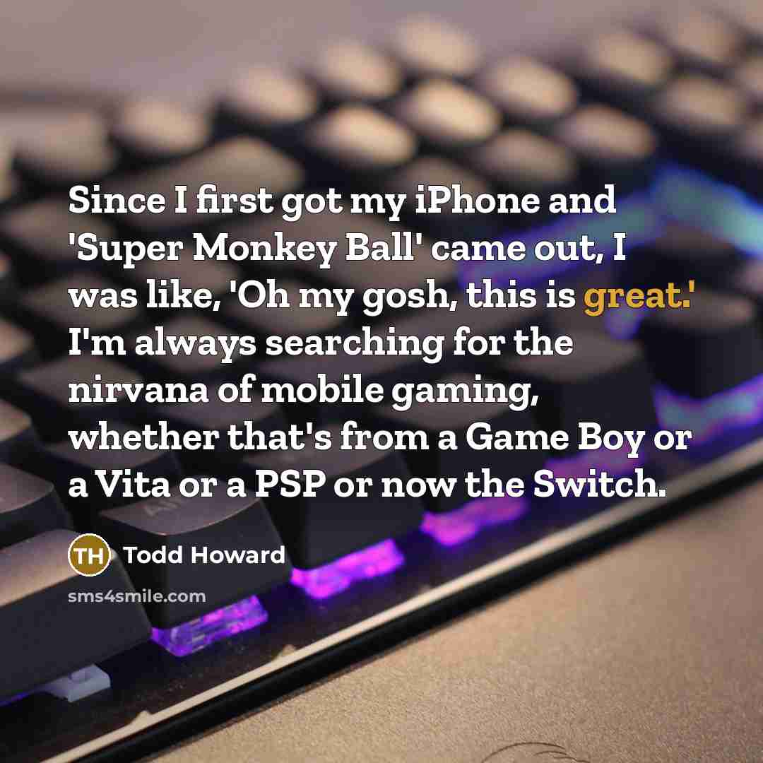 “Since I first got my iPhone and 'Super Monkey Ball' came out, I was like, 'Oh my gosh, this is great.' I'm always searching for the nirvana of mobile gaming, whether that's from a Game Boy or a Vita or a PSP or now the Switch.” quote by Todd Howard