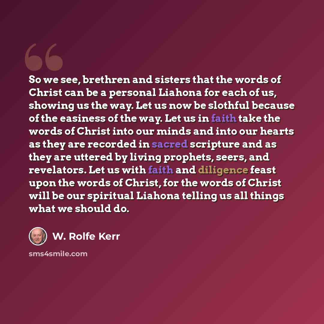 “So we see, brethren and sisters that the words of Christ can be a personal Liahona for each of us, showing us the way. Let us now be slothful because of the easiness of the way. Let us in faith take the words of Christ into our minds and into our hearts as they are recorded in sacred scripture and…” quote by W. Rolfe Kerr