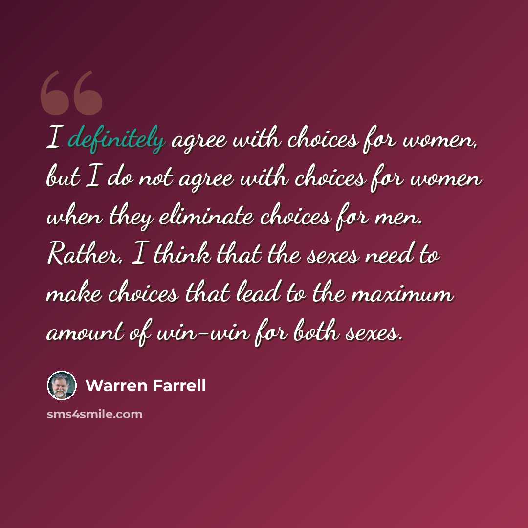 “I definitely agree with choices for women, but I do not agree with choices for women when they eliminate choices for men. Rather, I think that the sexes need to make choices that lead to the maximum amount of win-win for both sexes.” quote by Warren Farrell