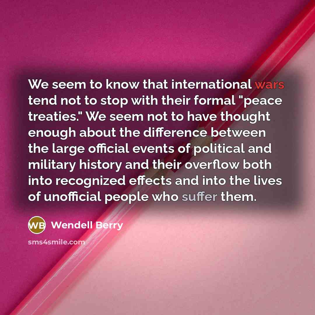 “We seem to know that international wars tend not to stop with their formal "peace treaties." We seem not to have thought enough about the difference between the large official events of political and military history and their overflow both into recognized effects and into the lives of unofficial…” quote by Wendell Berry