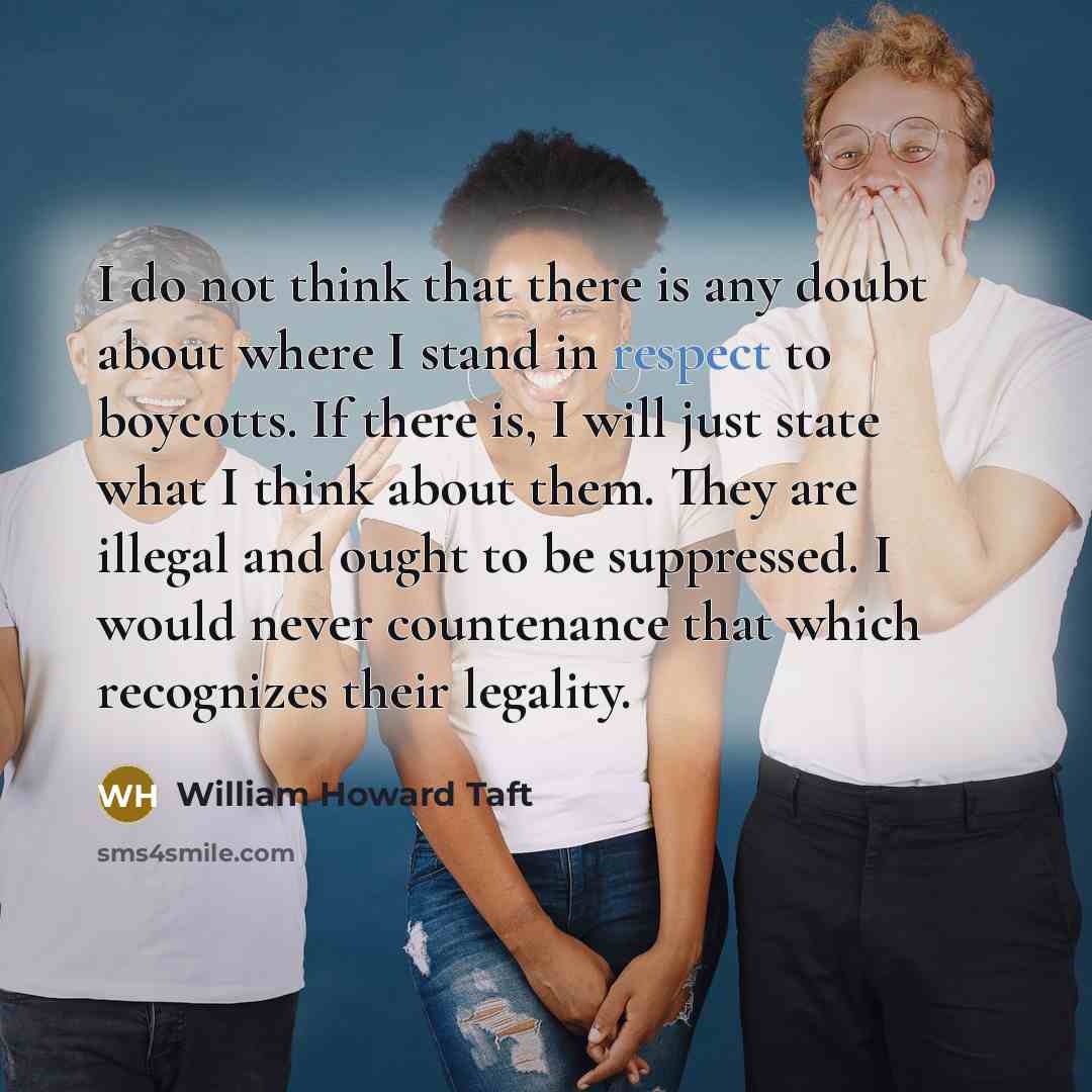 “I do not think that there is any doubt about where I stand in respect to boycotts. If there is, I will just state what I think about them. They are illegal and ought to be suppressed. I would never countenance that which recognizes their legality.” quote by William Howard Taft