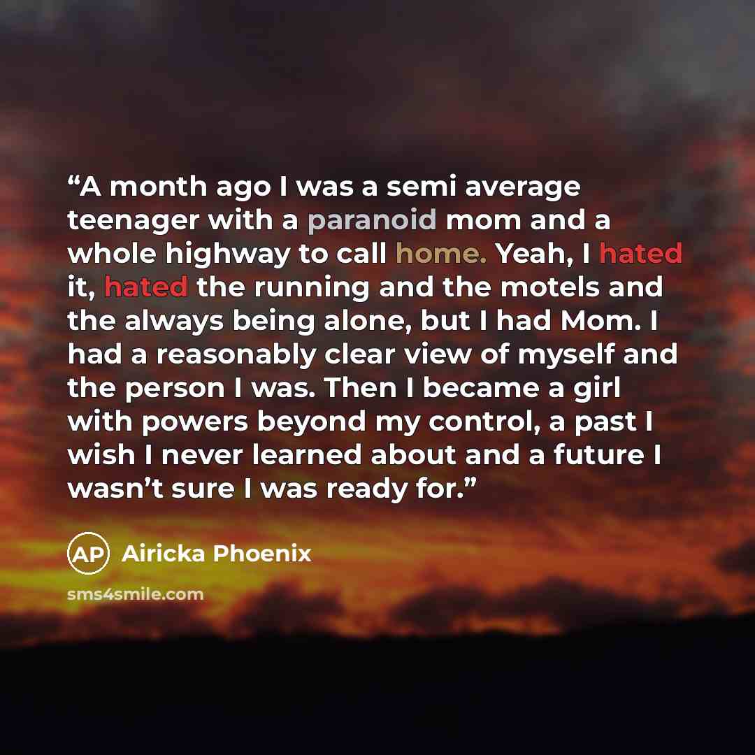 “A month ago I was a semi average teenager with a paranoid mom and a whole highway to call home. Yeah, I hated it, hated the running and the motels and the always being alone, but I had Mom. I had a reasonably clear view of myself and the person I was. Then I became a girl with powers beyond my…” quote by Airicka Phoenix
