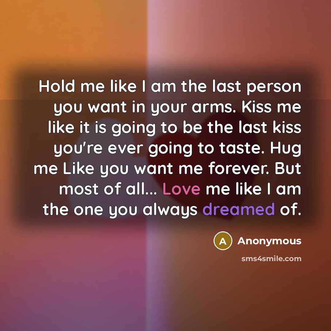 “Hold me like I am the last person you want in your arms. Kiss me like it is going to be the last kiss you're ever going to taste. Hug me Like you want me forever. But most of all... Love me like I am the one you always dreamed of.” quote by Anonymous