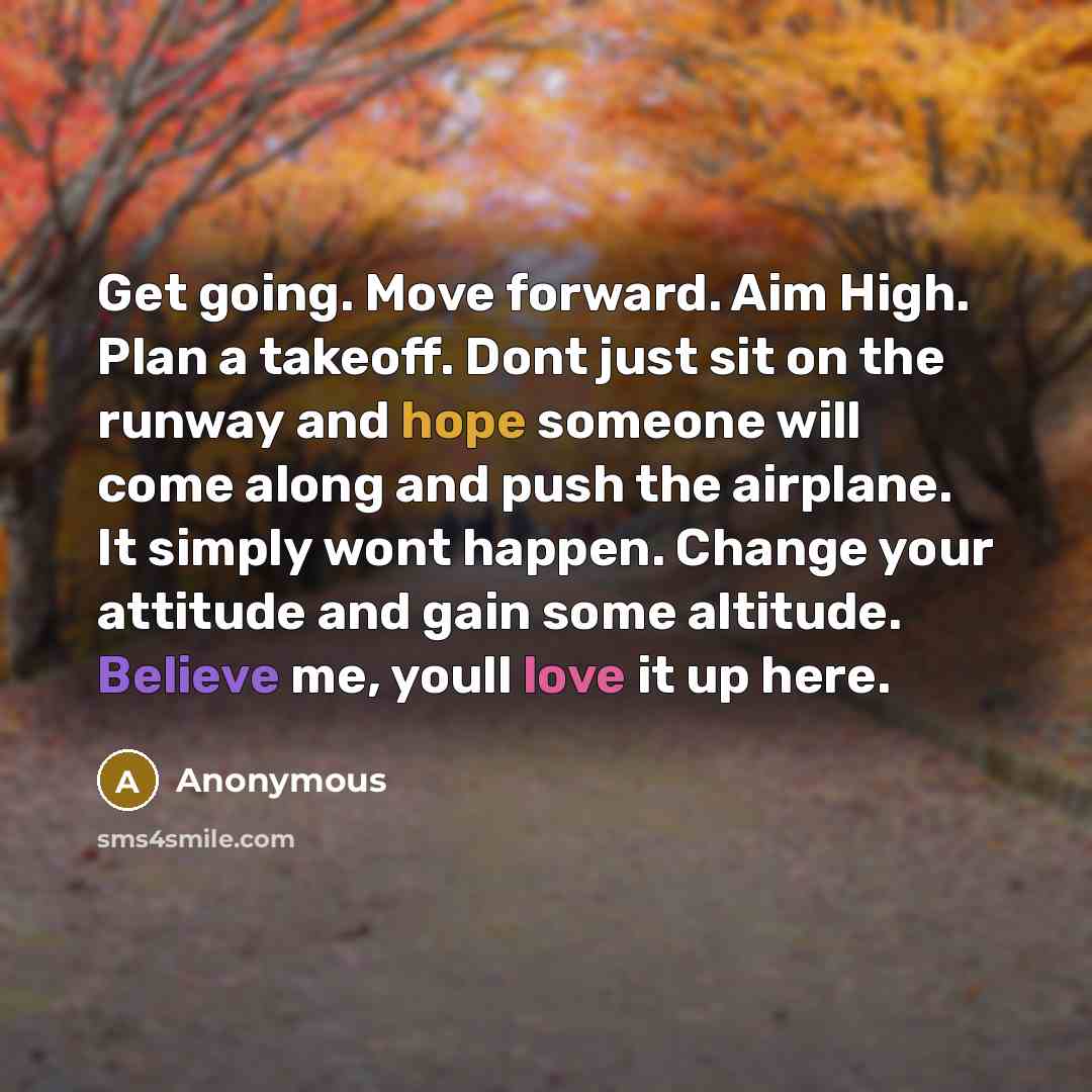 “Get going. Move forward. Aim High. Plan a takeoff. Dont just sit on the runway and hope someone will come along and push the airplane. It simply wont happen. Change your attitude and gain some altitude. Believe me, youll love it up here.” quote by Anonymous
