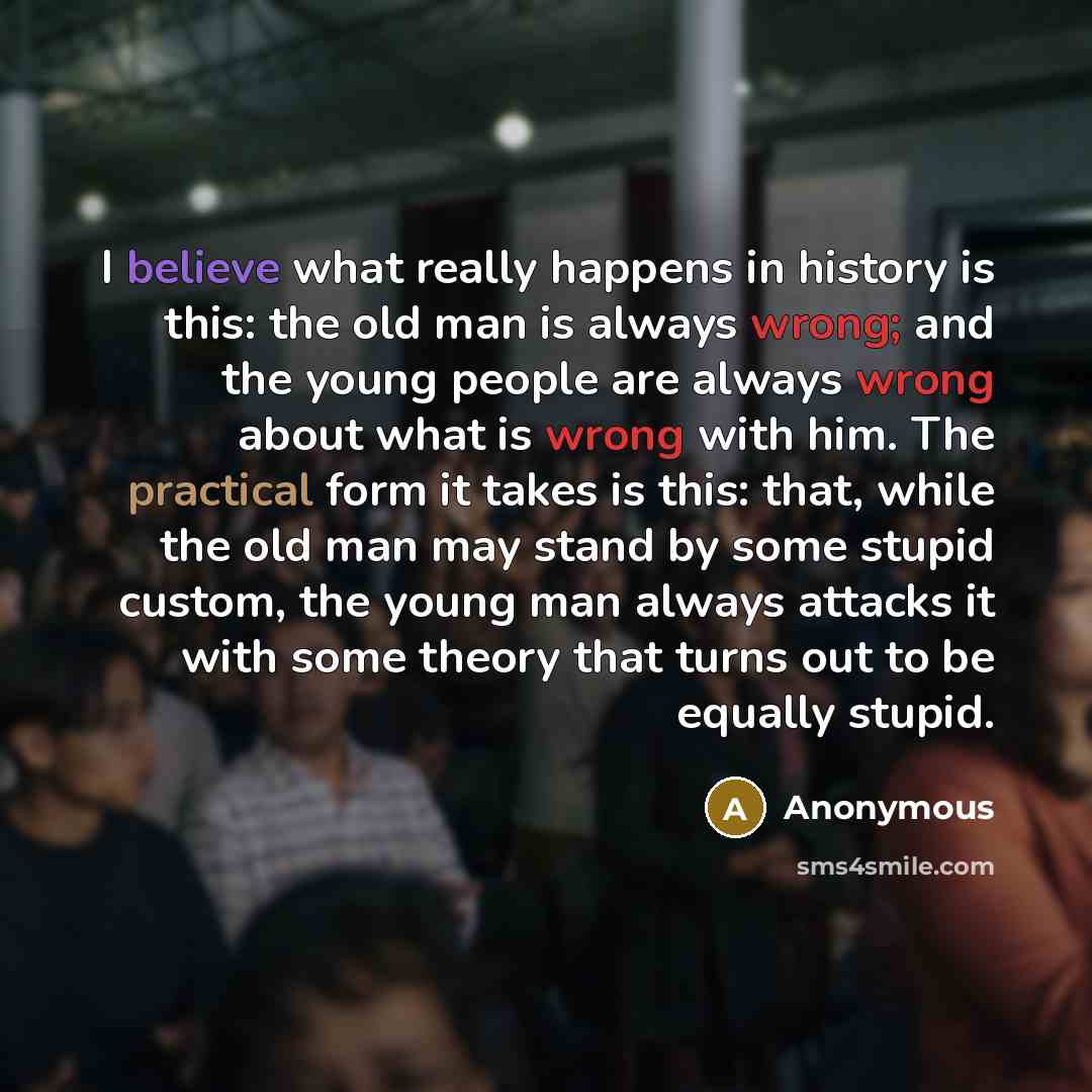 “I believe what really happens in history is this: the old man is always wrong; and the young people are always wrong about what is wrong with him. The practical form it takes is this: that, while the old man may stand by some stupid custom, the young man always attacks it with some theory that…” quote by Anonymous