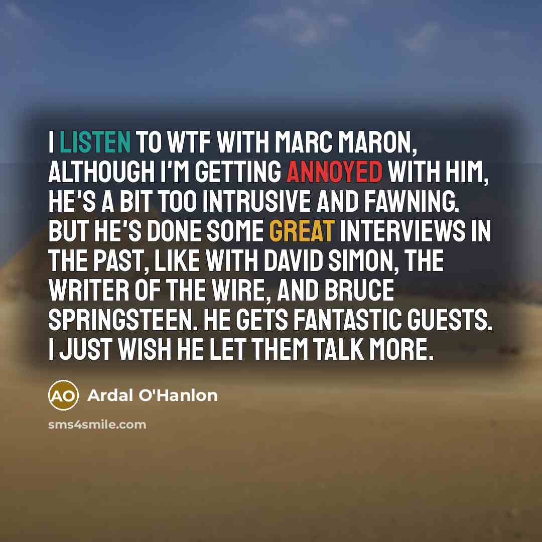 “I listen to WTF with Marc Maron, although I'm getting annoyed with him, he's a bit too intrusive and fawning. But he's done some great interviews in the past, like with David Simon, the writer of The Wire, and Bruce Springsteen. He gets fantastic guests. I just wish he let them talk more.” quote by Ardal O'Hanlon