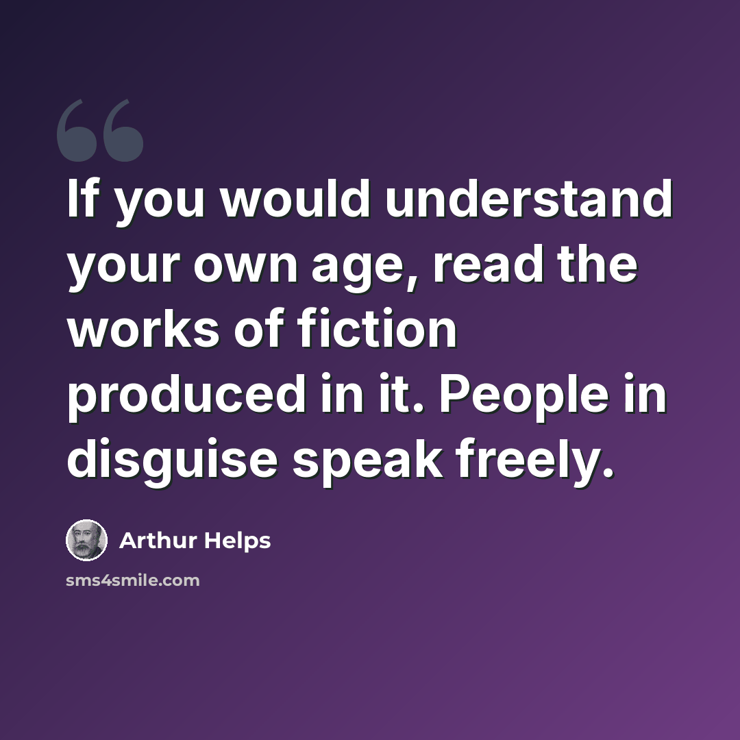“If you would understand your own age, read the works of fiction produced in it. People in disguise speak freely.” quote by Arthur Helps