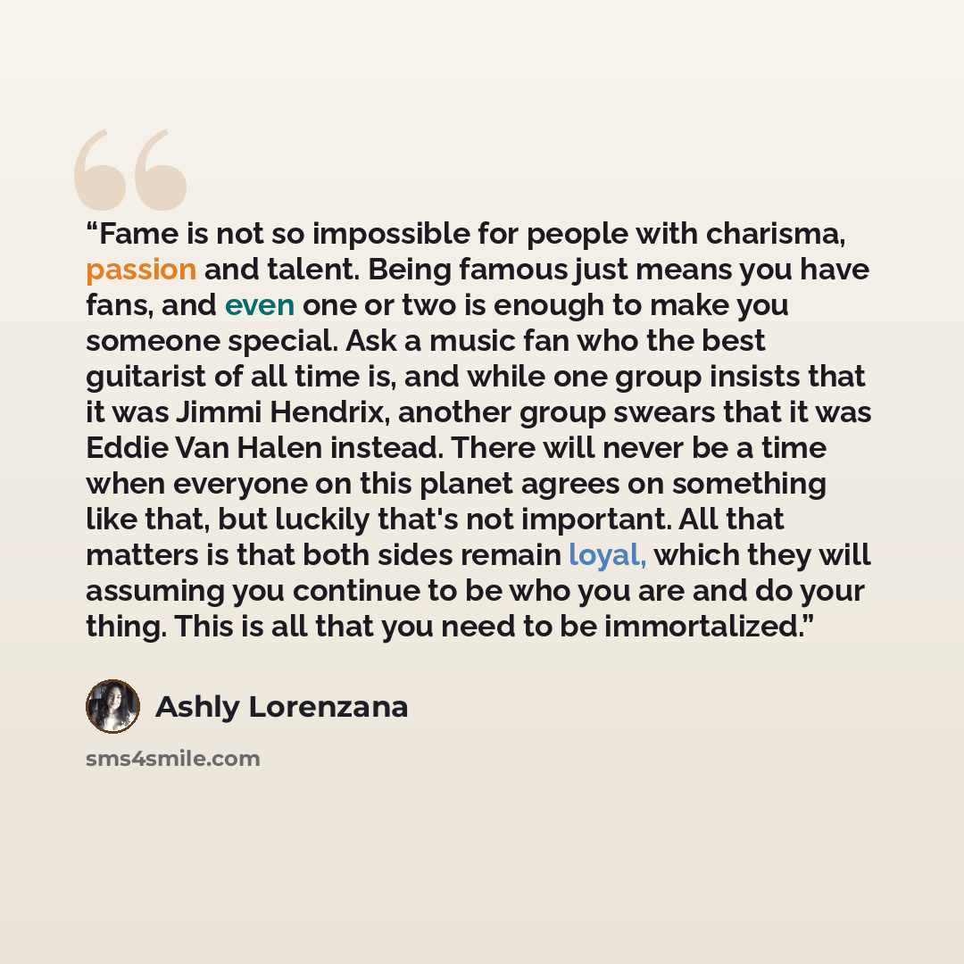 “Fame is not so impossible for people with charisma, passion and talent. Being famous just means you have fans, and even one or two is enough to make you someone special. Ask a music fan who the best guitarist of all time is, and while one group insists that it was Jimmi Hendrix, another group…” quote by Ashly Lorenzana