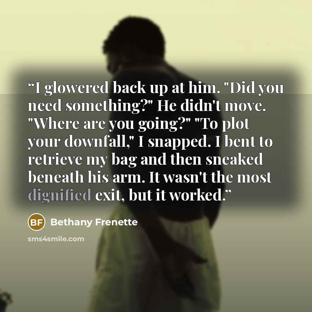 “I glowered back up at him. "Did you need something?" He didn't move. "Where are you going?" "To plot your downfall," I snapped. I bent to retrieve my bag and then sneaked beneath his arm. It wasn't the most dignified exit, but it worked.” quote by Bethany Frenette