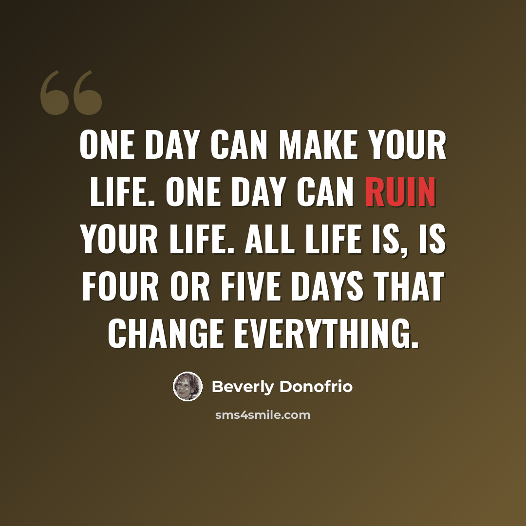 “One day can make your life. One day can ruin your life. All life is, is four or five days that change everything.” quote by Beverly Donofrio