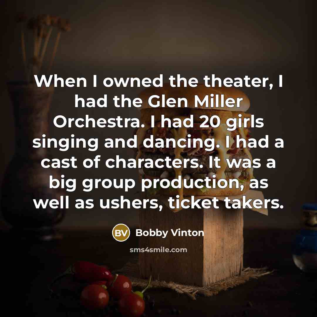 “When I owned the theater, I had the Glen Miller Orchestra. I had 20 girls singing and dancing. I had a cast of characters. It was a big group production, as well as ushers, ticket takers.” quote by Bobby Vinton