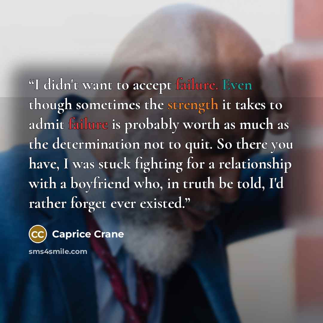 “I didn't want to accept failure. Even though sometimes the strength it takes to admit failure is probably worth as much as the determination not to quit. So there you have, I was stuck fighting for a relationship with a boyfriend who, in truth be told, I'd rather forget ever existed.” quote by Caprice Crane