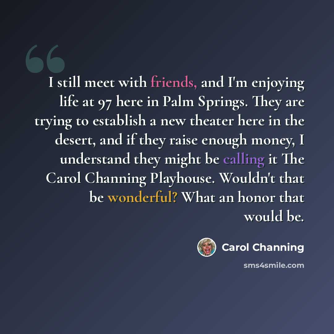 “I still meet with friends, and I'm enjoying life at 97 here in Palm Springs. They are trying to establish a new theater here in the desert, and if they raise enough money, I understand they might be calling it The Carol Channing Playhouse. Wouldn't that be wonderful? What an honor that would be.” quote by Carol Channing