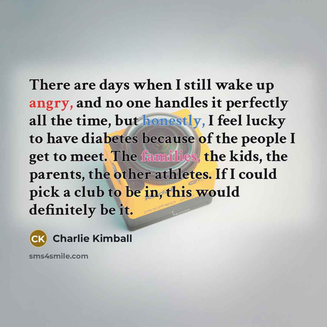 “There are days when I still wake up angry, and no one handles it perfectly all the time, but honestly, I feel lucky to have diabetes because of the people I get to meet. The families, the kids, the parents, the other athletes. If I could pick a club to be in, this would definitely be it.” quote by Charlie Kimball