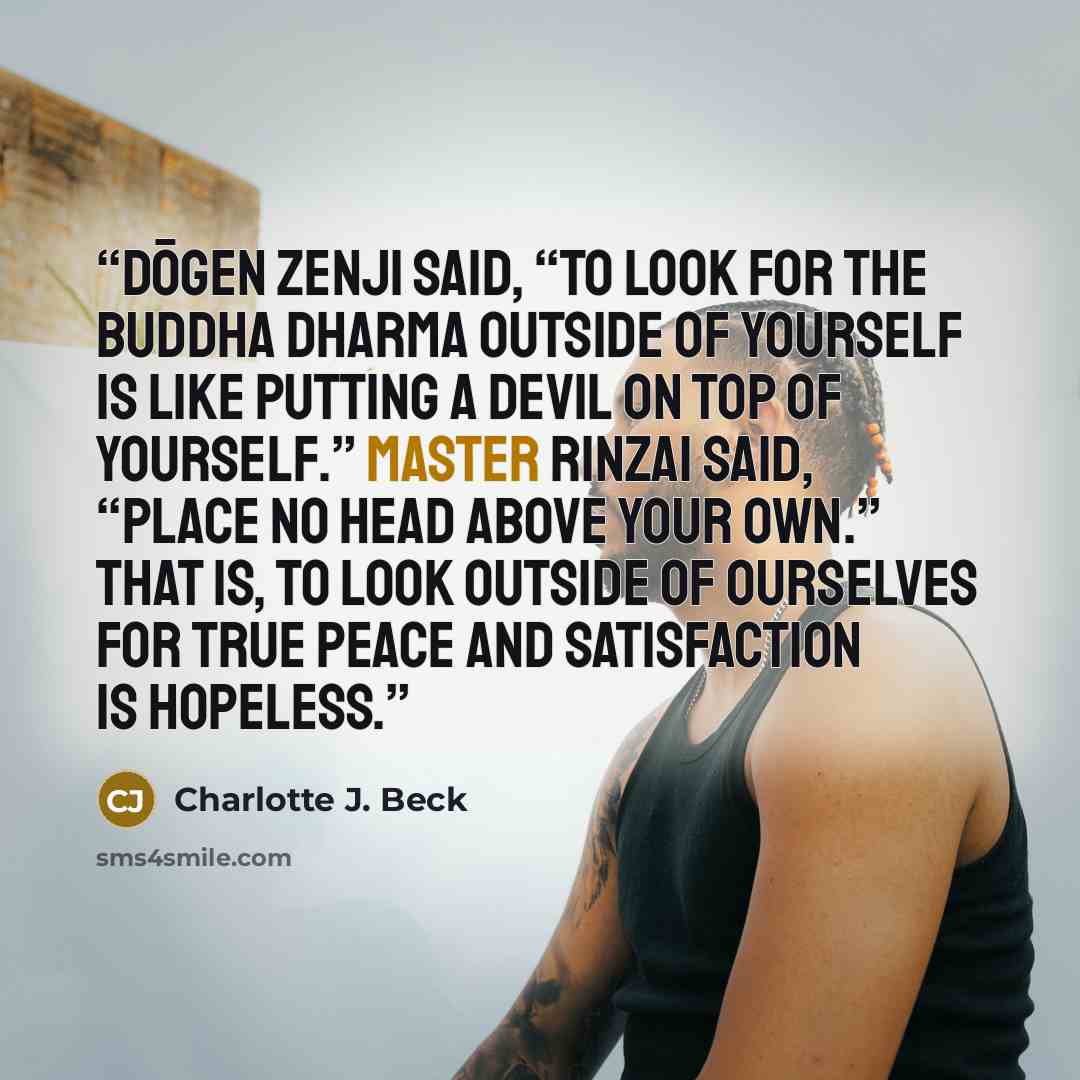 “Dōgen Zenji said, “To look for the Buddha dharma outside of yourself is like putting a devil on top of yourself.” Master Rinzai said, “Place no head above your own.” That is, to look outside of ourselves for true peace and satisfaction is hopeless.” quote by Charlotte J. Beck