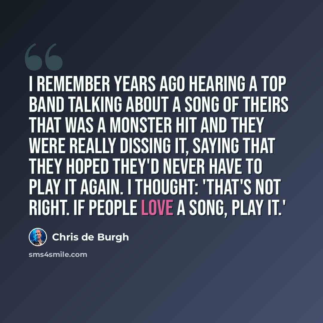“I remember years ago hearing a top band talking about a song of theirs that was a monster hit and they were really dissing it, saying that they hoped they'd never have to play it again. I thought: 'That's not right. If people love a song, play it.'” quote by Chris de Burgh