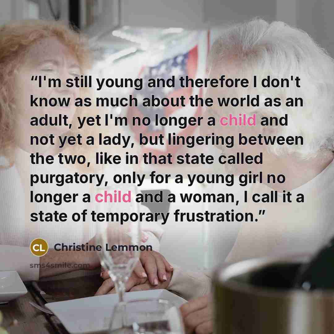 “I'm still young and therefore I don't know as much about the world as an adult, yet I'm no longer a child and not yet a lady, but lingering between the two, like in that state called purgatory, only for a young girl no longer a child and a woman, I call it a state of temporary frustration.” quote by Christine Lemmon