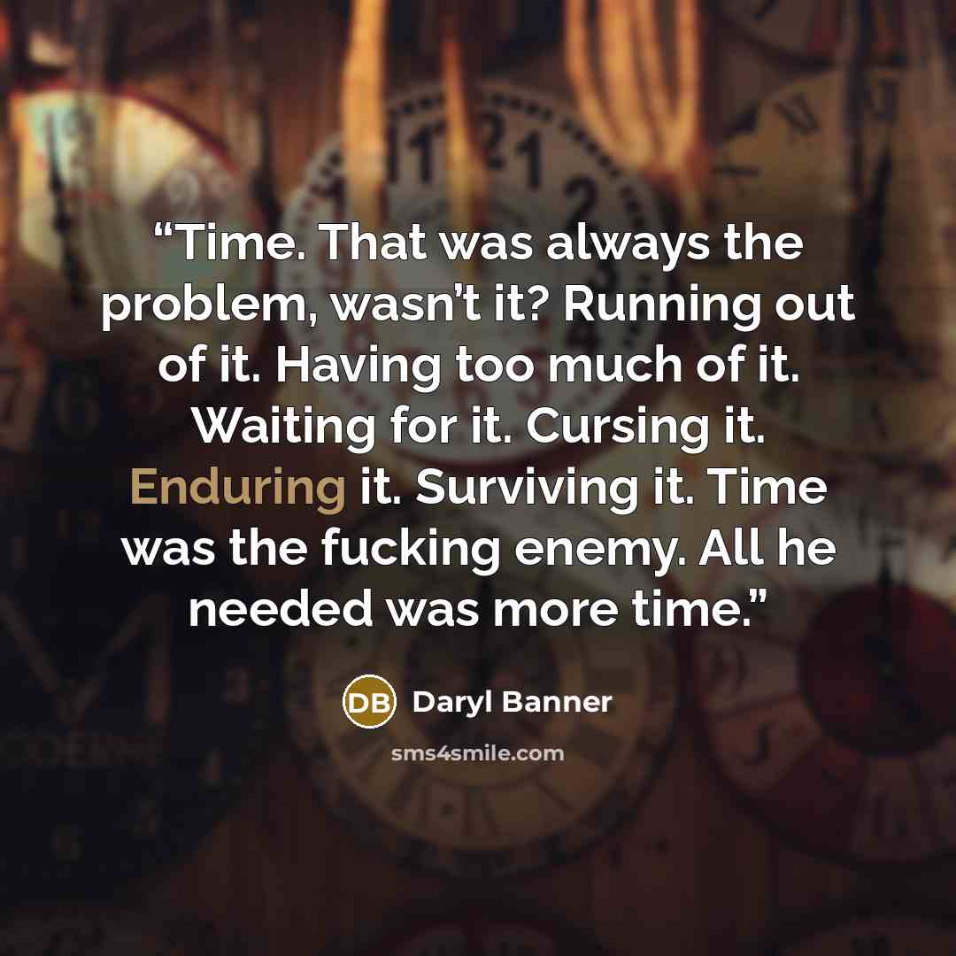 “Time. That was always the problem, wasn’t it? Running out of it. Having too much of it. Waiting for it. Cursing it. Enduring it. Surviving it. Time was the fucking enemy. All he needed was more time.” quote by Daryl Banner