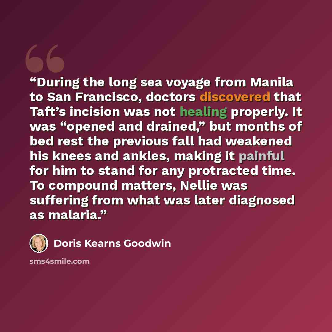 “During the long sea voyage from Manila to San Francisco, doctors discovered that Taft’s incision was not healing properly. It was “opened and drained,” but months of bed rest the previous fall had weakened his knees and ankles, making it painful for him to stand for any protracted time. To…” quote by Doris Kearns Goodwin