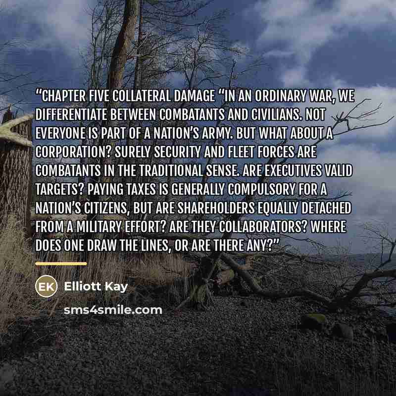 “CHAPTER FIVE Collateral Damage “In an ordinary war, we differentiate between combatants and civilians. Not everyone is part of a nation’s army. But what about a corporation? Surely security and fleet forces are combatants in the traditional sense. Are executives valid targets? Paying taxes is…” quote by Elliott Kay