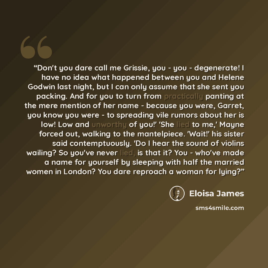 “Don't you dare call me Grissie, you - you - degenerate! I have no idea what happened between you and Helene Godwin last night, but I can only assume that she sent you packing. And for you to turn from practically panting at the mere mention of her name - because you were, Garret, you know you were…” quote by Eloisa James