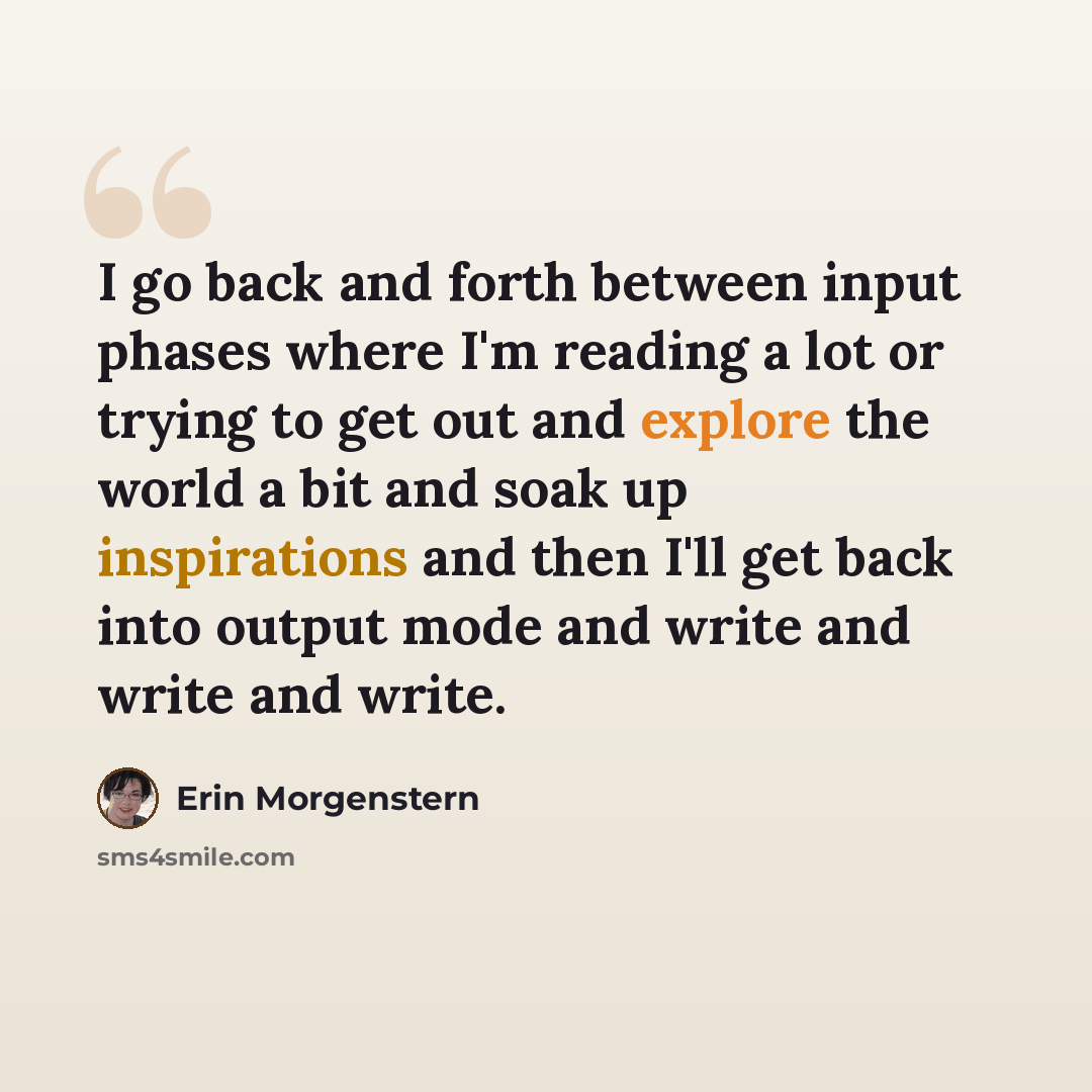 “I go back and forth between input phases where I'm reading a lot or trying to get out and explore the world a bit and soak up inspirations and then I'll get back into output mode and write and write and write.” quote by Erin Morgenstern