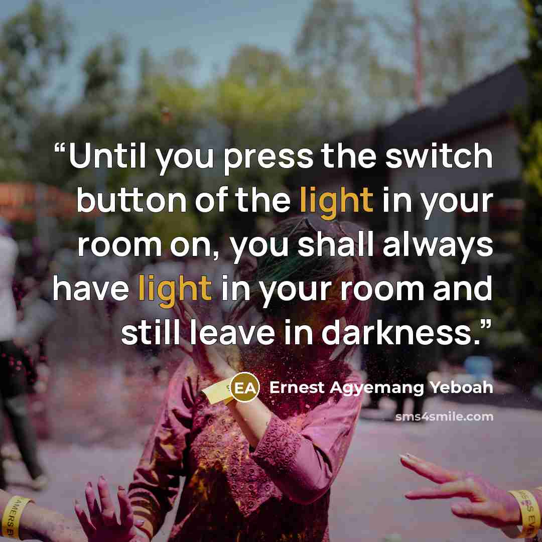 “Until you press the switch button of the light in your room on, you shall always have light in your room and still leave in darkness.” quote by Ernest Agyemang Yeboah