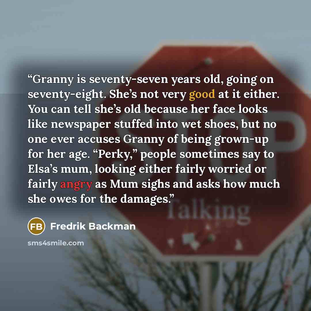 “Granny is seventy-seven years old, going on seventy-eight. She’s not very good at it either. You can tell she’s old because her face looks like newspaper stuffed into wet shoes, but no one ever accuses Granny of being grown-up for her age. “Perky,” people sometimes say to Elsa’s mum, looking…” quote by Fredrik Backman