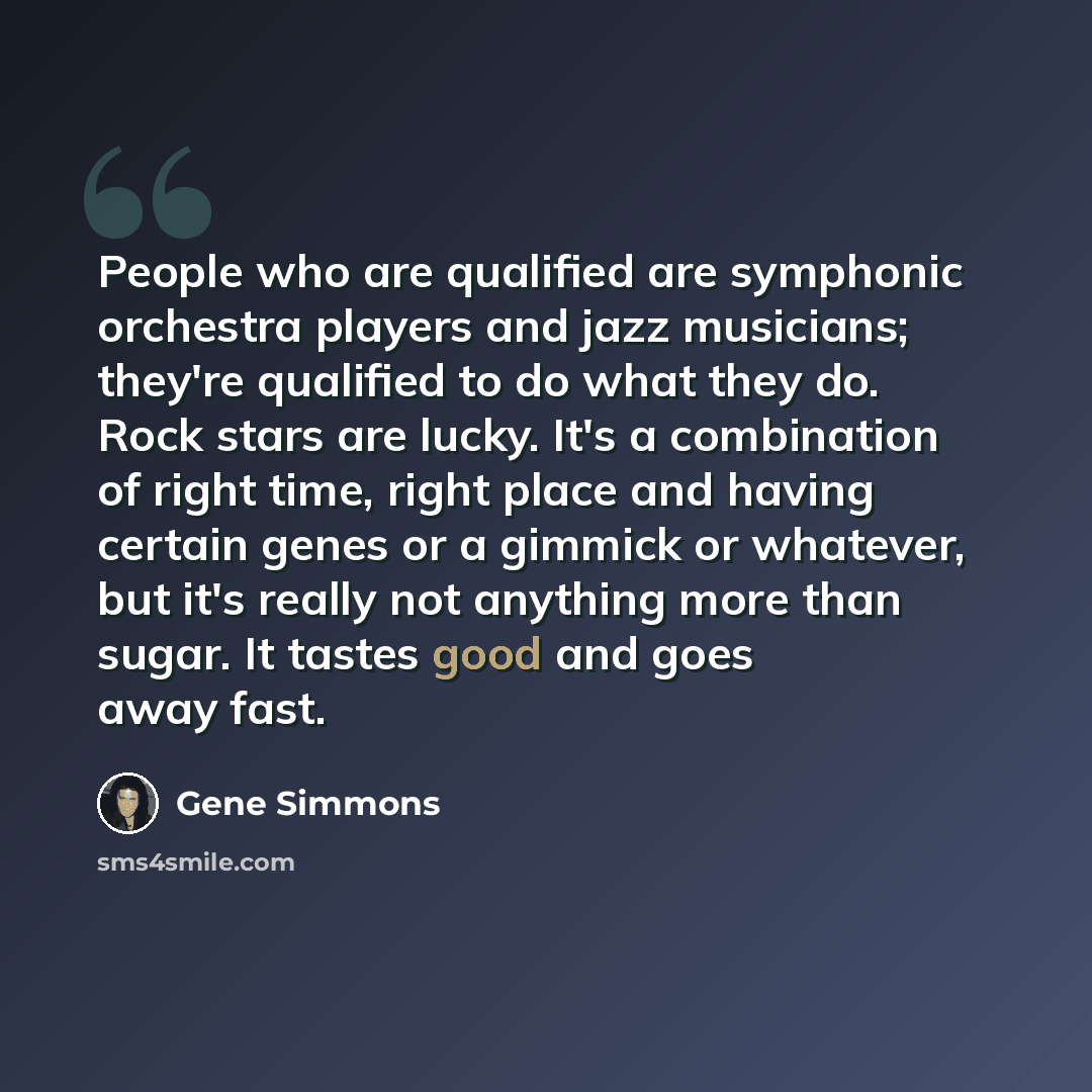“People who are qualified are symphonic orchestra players and jazz musicians; they're qualified to do what they do. Rock stars are lucky. It's a combination of right time, right place and having certain genes or a gimmick or whatever, but it's really not anything more than sugar. It tastes good and…” quote by Gene Simmons