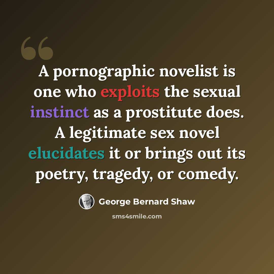 “A pornographic novelist is one who exploits the sexual instinct as a prostitute does. A legitimate sex novel elucidates it or brings out its poetry, tragedy, or comedy.” quote by George Bernard Shaw