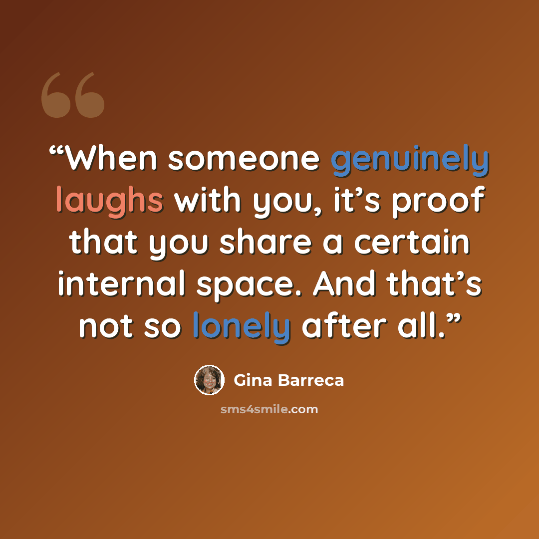 “When someone genuinely laughs with you, it’s proof that you share a certain internal space. And that’s not so lonely after all.” quote by Gina Barreca