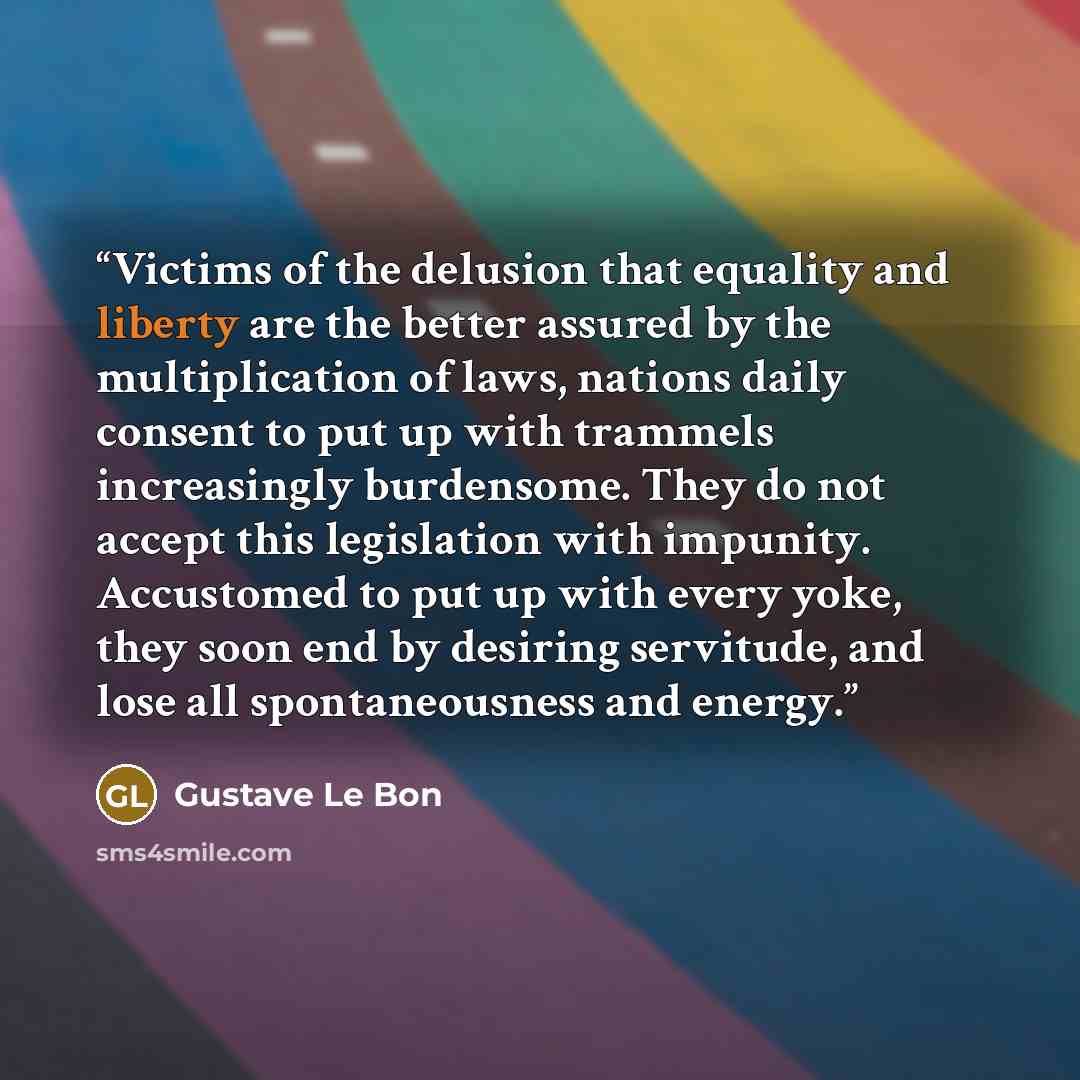 “Victims of the delusion that equality and liberty are the better assured by the multiplication of laws, nations daily consent to put up with trammels increasingly burdensome. They do not accept this legislation with impunity. Accustomed to put up with every yoke, they soon end by desiring…” quote by Gustave Le Bon
