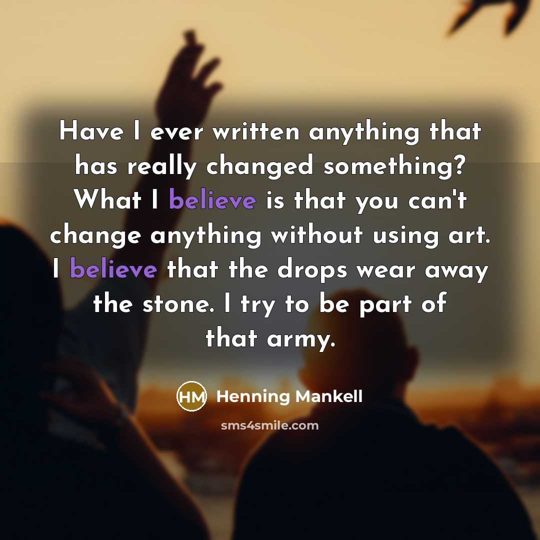 “Have I ever written anything that has really changed something? What I believe is that you can't change anything without using art. I believe that the drops wear away the stone. I try to be part of that army.” quote by Henning Mankell