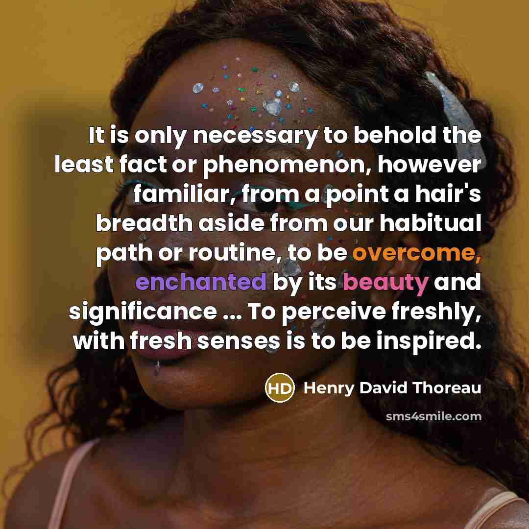 “It is only necessary to behold the least fact or phenomenon, however familiar, from a point a hair's breadth aside from our habitual path or routine, to be overcome, enchanted by its beauty and significance ... To perceive freshly, with fresh senses is to be inspired.” quote by Henry David Thoreau