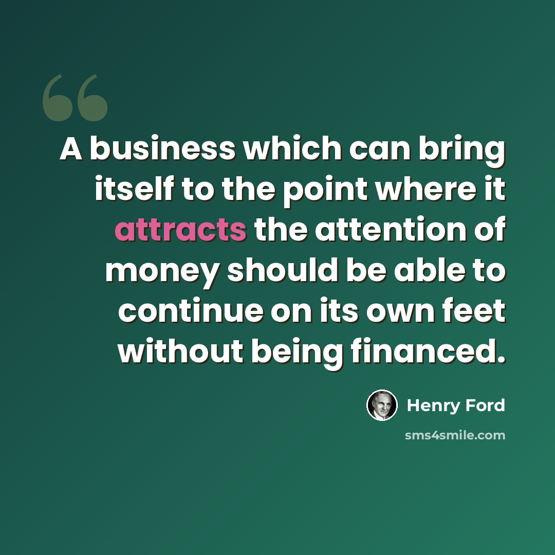 “A business which can bring itself to the point where it attracts the attention of money should be able to continue on its own feet without being financed.” quote by Henry Ford
