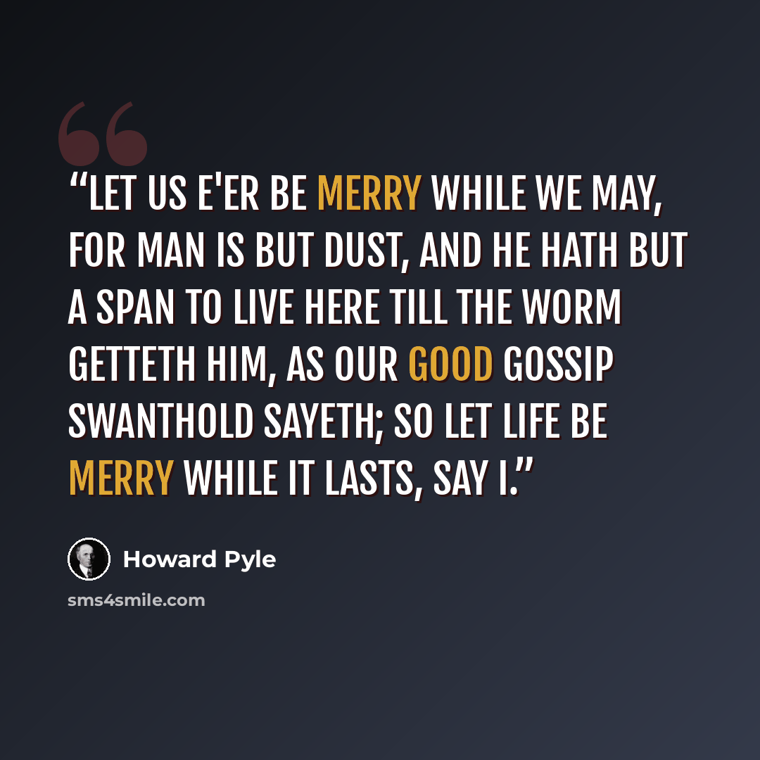 “Let us e'er be merry while we may, for man is but dust, and he hath but a span to live here till the worm getteth him, as our good gossip Swanthold sayeth; so let life be merry while it lasts, say I.” quote by Howard Pyle