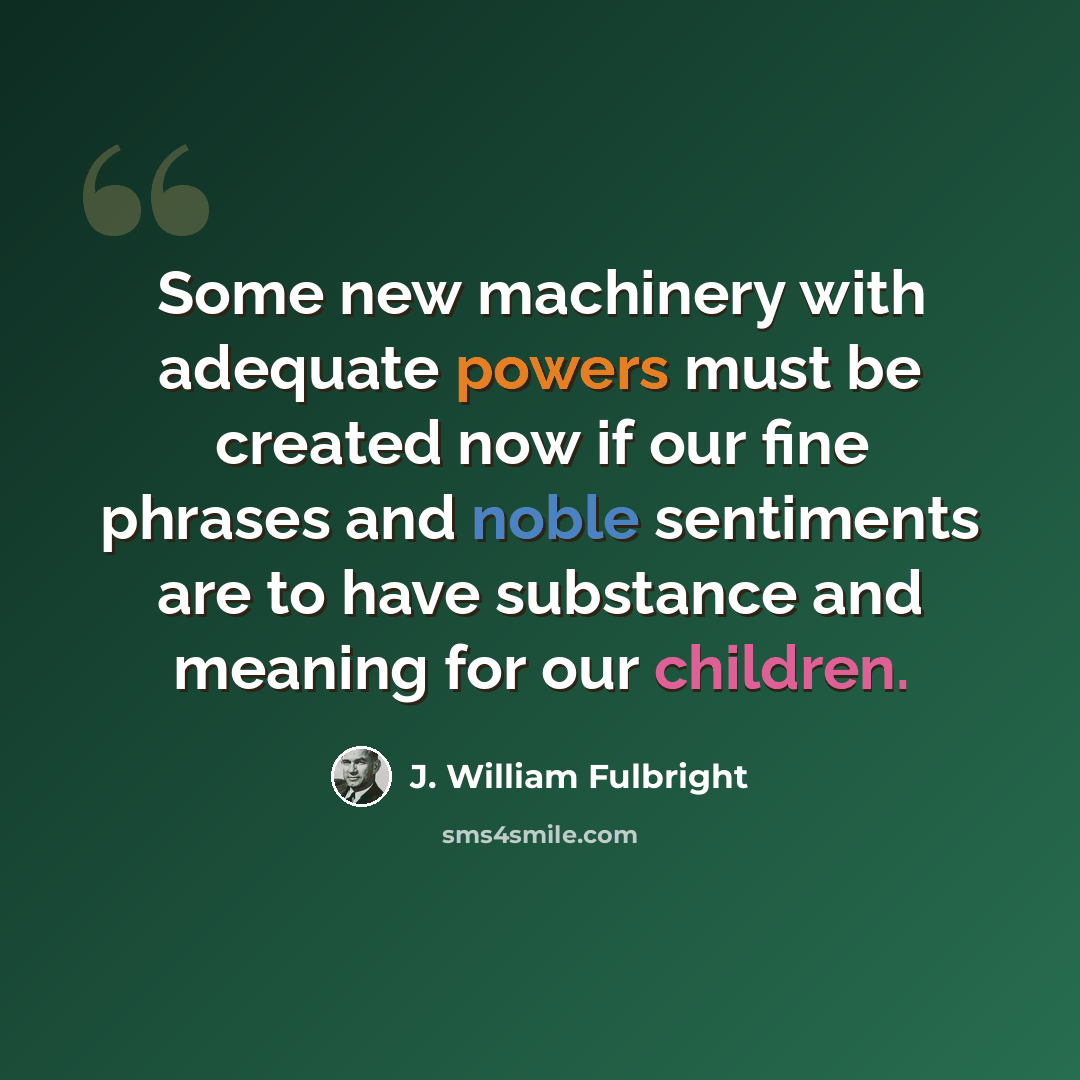 “Some new machinery with adequate powers must be created now if our fine phrases and noble sentiments are to have substance and meaning for our children.” quote by J. William Fulbright