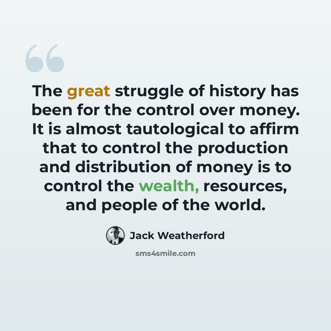 “The great struggle of history has been for the control over money. It is almost tautological to affirm that to control the production and distribution of money is to control the wealth, resources, and people of the world.” quote by Jack Weatherford