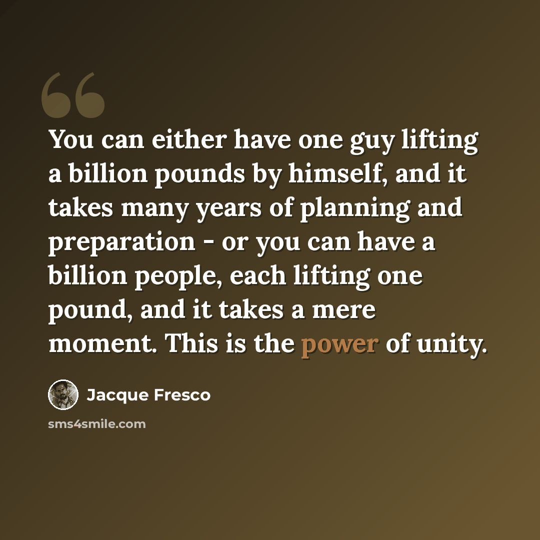 “You can either have one guy lifting a billion pounds by himself, and it takes many years of planning and preparation - or you can have a billion people, each lifting one pound, and it takes a mere moment. This is the power of unity.” quote by Jacque Fresco