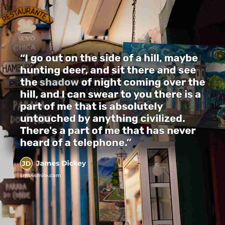“I go out on the side of a hill, maybe hunting deer, and sit there and see the shadow of night coming over the hill, and I can swear to you there is a part of me that is absolutely untouched by anything civilized. There's a part of me that has never heard of a telephone.” quote by James Dickey