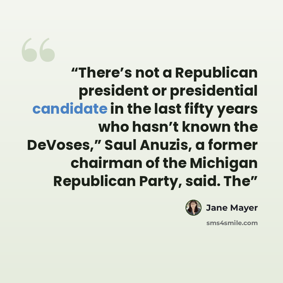 “There’s not a Republican president or presidential candidate in the last fifty years who hasn’t known the DeVoses,” Saul Anuzis, a former chairman of the Michigan Republican Party, said. The” quote by Jane Mayer