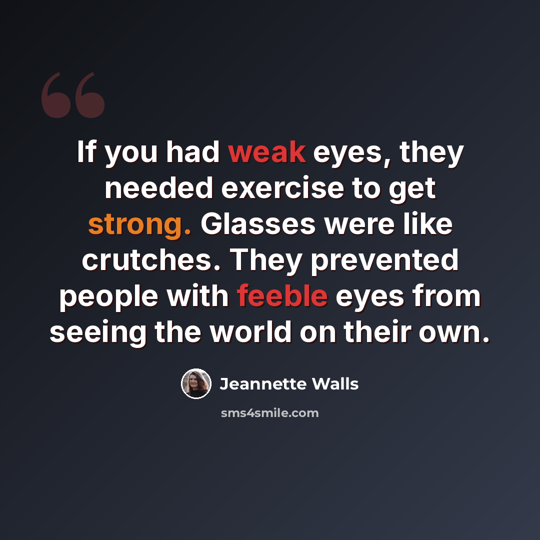 “If you had weak eyes, they needed exercise to get strong. Glasses were like crutches. They prevented people with feeble eyes from seeing the world on their own.” quote by Jeannette Walls